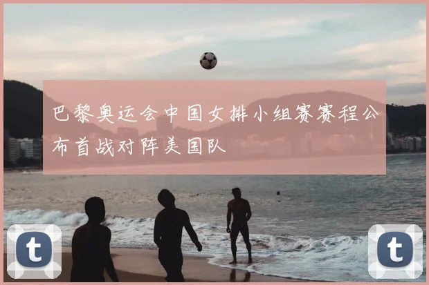 巴黎奥运会中国女排小组赛赛程公布首战对阵美国队