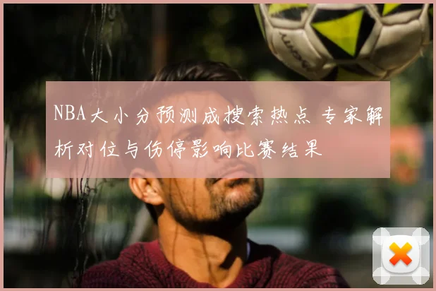 NBA大小分预测成搜索热点 专家解析对位与伤停影响比赛结果
