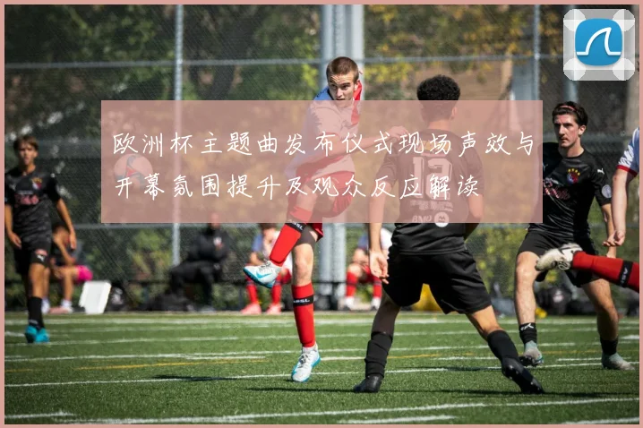 欧洲杯主题曲发布仪式现场声效与开幕氛围提升及观众反应解读