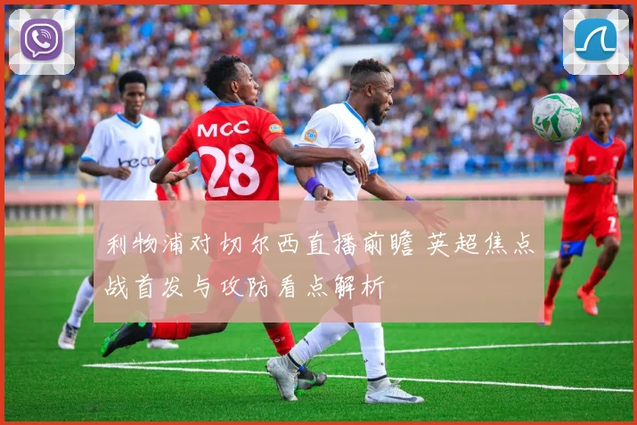 利物浦对切尔西直播前瞻 英超焦点战首发与攻防看点解析