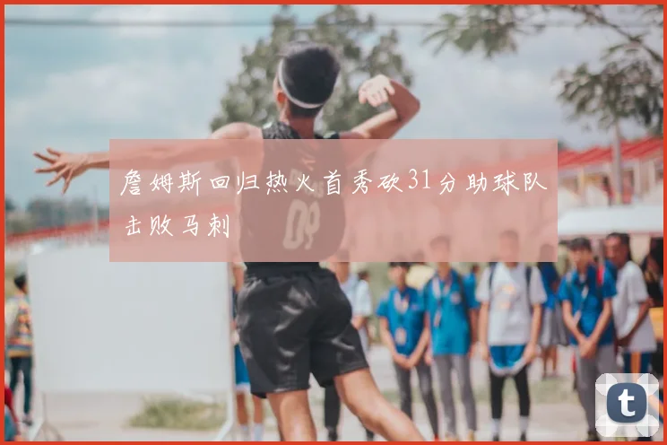 詹姆斯回归热火首秀砍31分助球队击败马刺