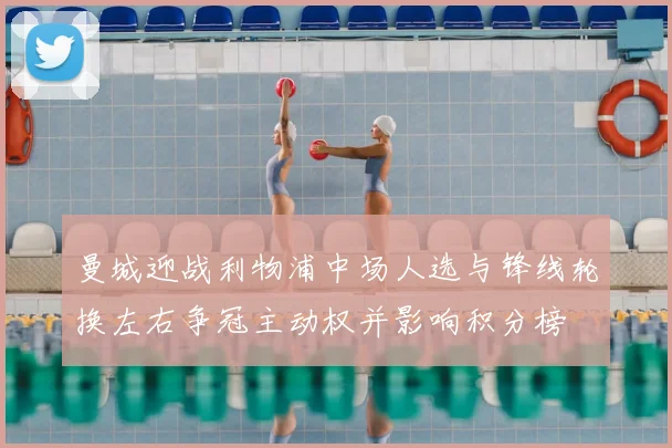 曼城迎战利物浦中场人选与锋线轮换左右争冠主动权并影响积分榜