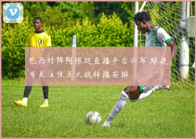 巴西对阵阿根廷直播平台公布 球迷可关注焦点大战转播安排