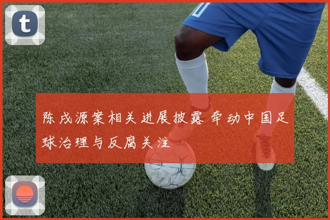 陈戌源案相关进展披露 牵动中国足球治理与反腐关注