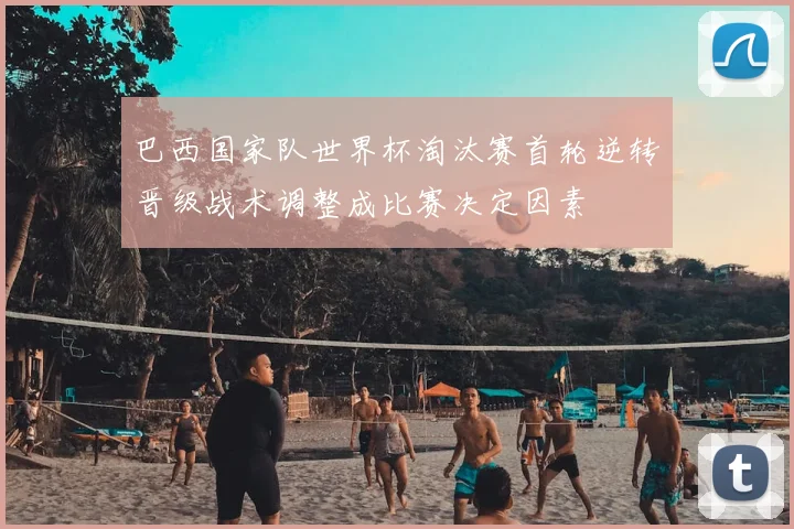 巴西国家队世界杯淘汰赛首轮逆转晋级战术调整成比赛决定因素
