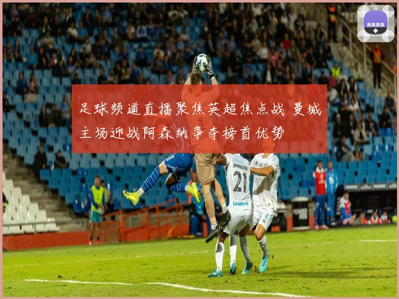 足球频道直播聚焦英超焦点战 曼城主场迎战阿森纳争夺榜首优势
