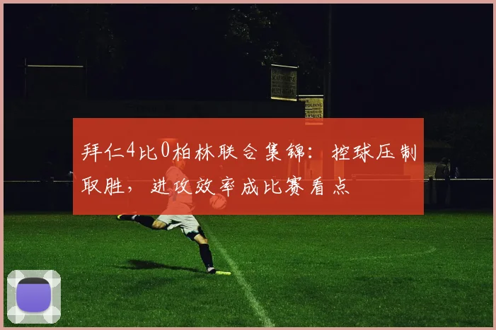 拜仁4比0柏林联合集锦：控球压制取胜，进攻效率成比赛看点