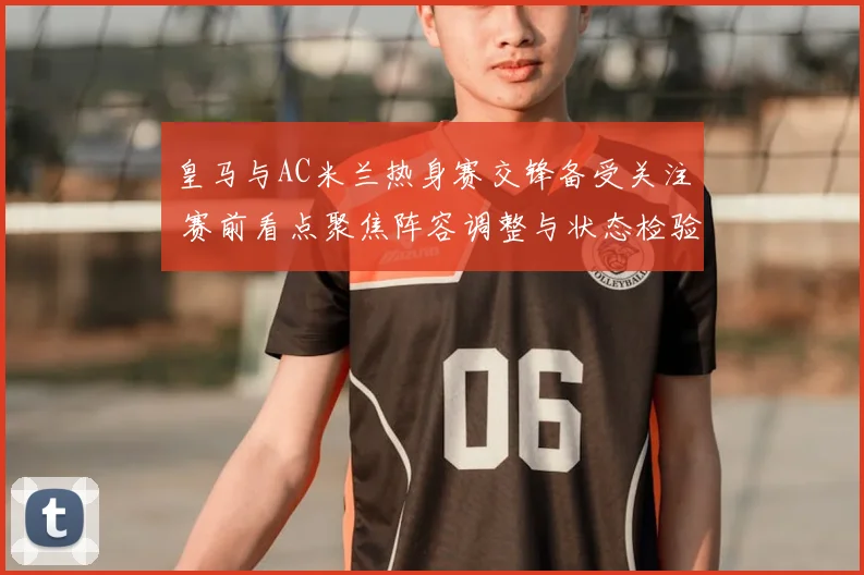 皇马与AC米兰热身赛交锋备受关注 赛前看点聚焦阵容调整与状态检验