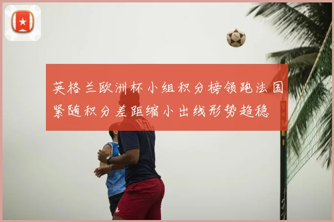 英格兰欧洲杯小组积分榜领跑法国紧随积分差距缩小出线形势趋稳