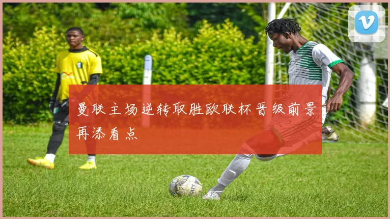 曼联主场逆转取胜欧联杯晋级前景再添看点