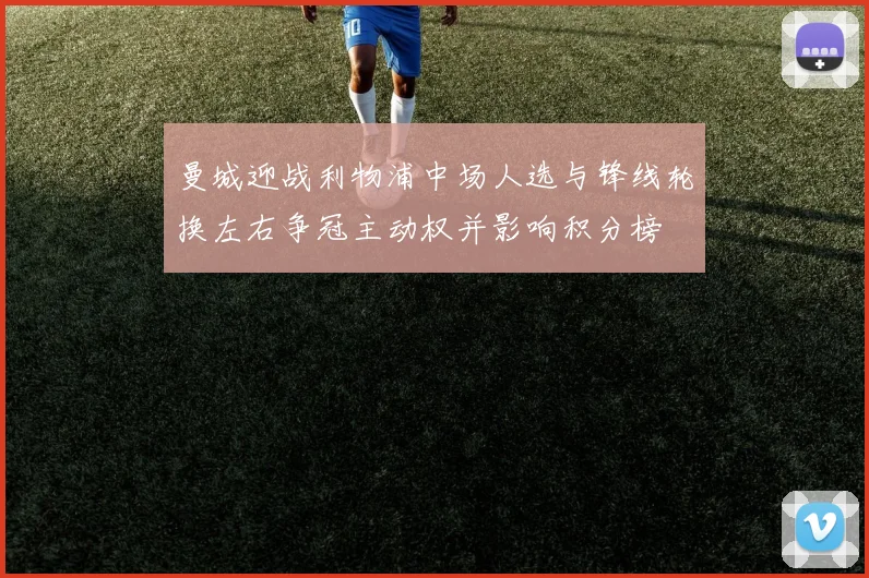 曼城迎战利物浦中场人选与锋线轮换左右争冠主动权并影响积分榜