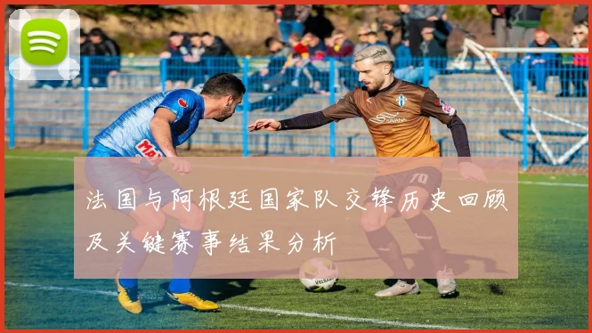 法国与阿根廷国家队交锋历史回顾及关键赛事结果分析