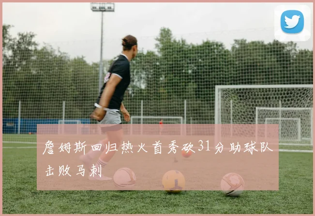 詹姆斯回归热火首秀砍31分助球队击败马刺