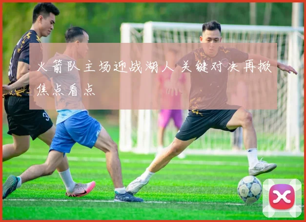 火箭队主场迎战湖人 关键对决再掀焦点看点