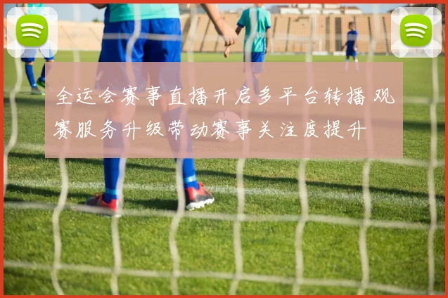 全运会赛事直播开启多平台转播 观赛服务升级带动赛事关注度提升