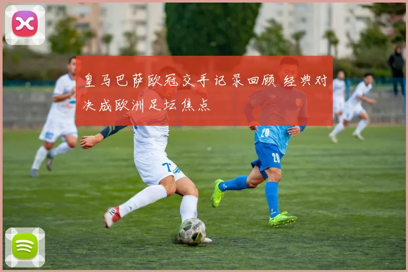 皇马巴萨欧冠交手记录回顾 经典对决成欧洲足坛焦点