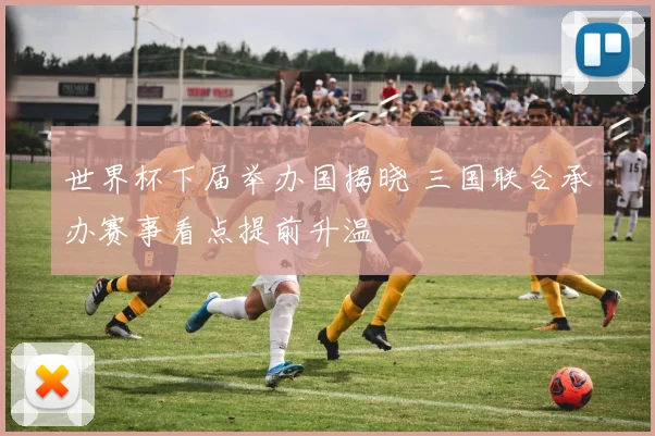 世界杯下届举办国揭晓 三国联合承办赛事看点提前升温