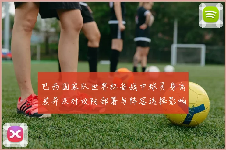 巴西国家队世界杯备战中球员身高差异及对攻防部署与阵容选择影响