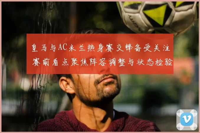 皇马与AC米兰热身赛交锋备受关注 赛前看点聚焦阵容调整与状态检验