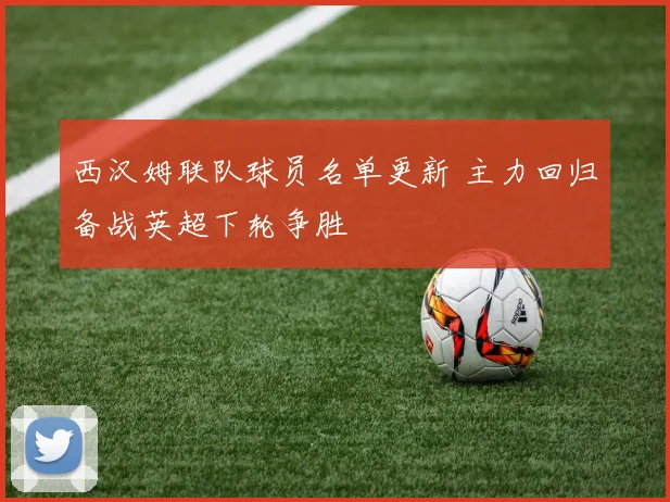 西汉姆联队球员名单更新 主力回归备战英超下轮争胜