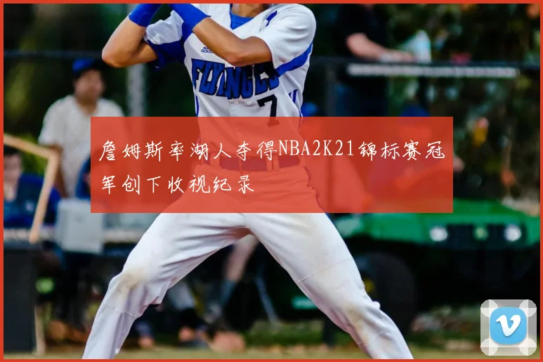 詹姆斯率湖人夺得NBA2K21锦标赛冠军创下收视纪录