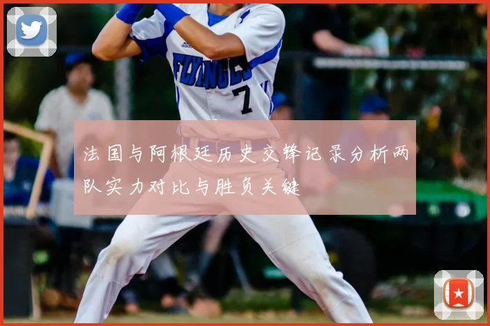 法国与阿根廷历史交锋记录分析两队实力对比与胜负关键