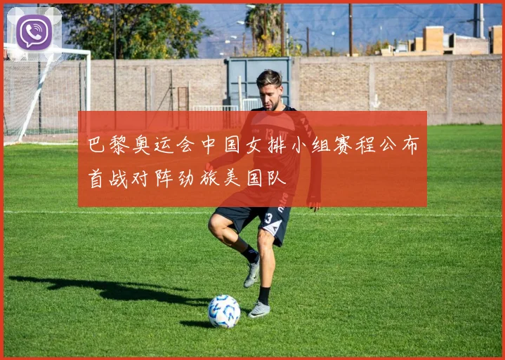 巴黎奥运会中国女排小组赛程公布首战对阵劲旅美国队