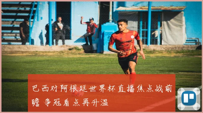 巴西对阿根廷世界杯直播焦点战前瞻 争冠看点再升温