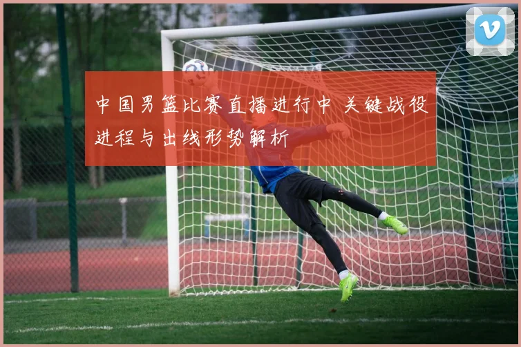 中国男篮比赛直播进行中 关键战役进程与出线形势解析