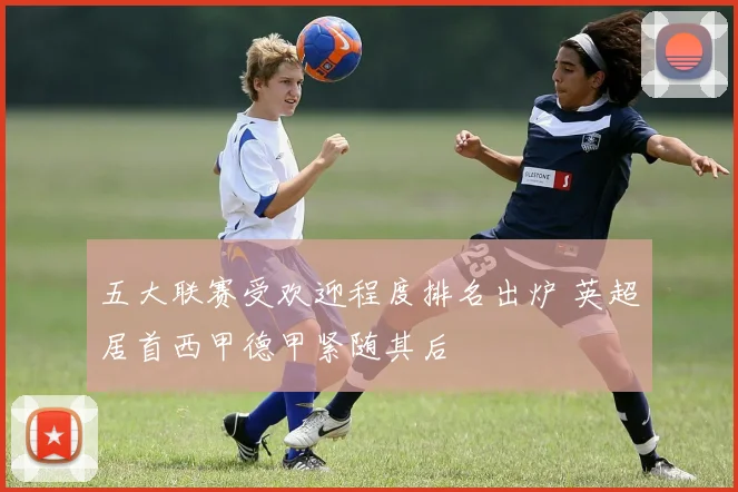五大联赛受欢迎程度排名出炉 英超居首西甲德甲紧随其后