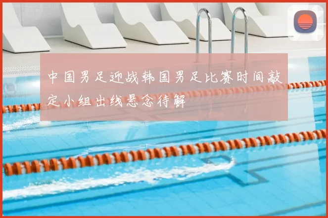 中国男足迎战韩国男足比赛时间敲定小组出线悬念待解