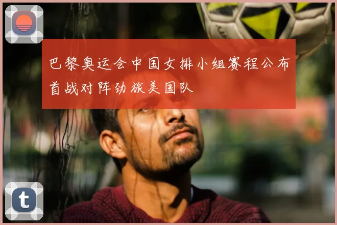 巴黎奥运会中国女排小组赛程公布首战对阵劲旅美国队