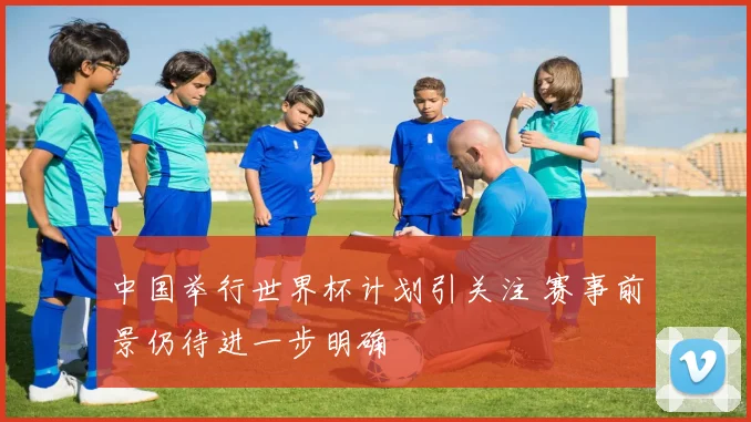 中国举行世界杯计划引关注 赛事前景仍待进一步明确