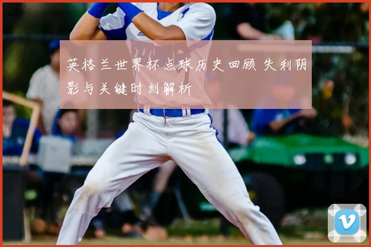英格兰世界杯点球历史回顾 失利阴影与关键时刻解析