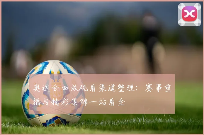 奥运会回放观看渠道整理：赛事重播与精彩集锦一站看全