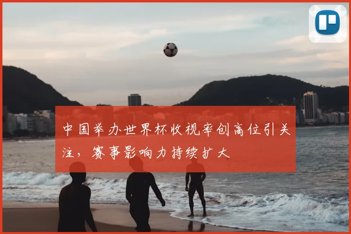 中国举办世界杯收视率创高位引关注，赛事影响力持续扩大